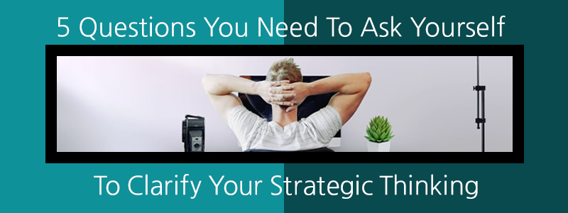 5 Questions You Need to Ask Yourself to Clarify Your Strategic Thinking